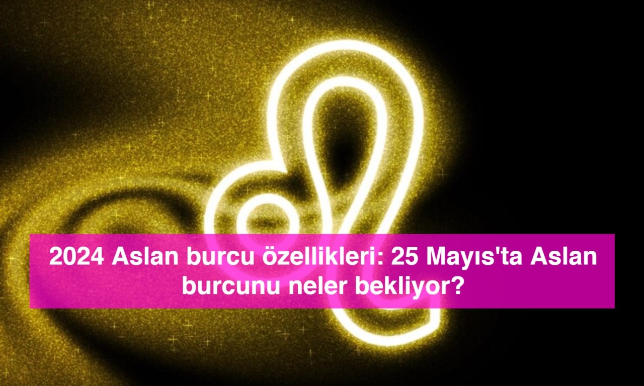 2024 Aslan burcu özellikleri: 25 Mayıs'ta Aslan burcunu neler bekliyor?