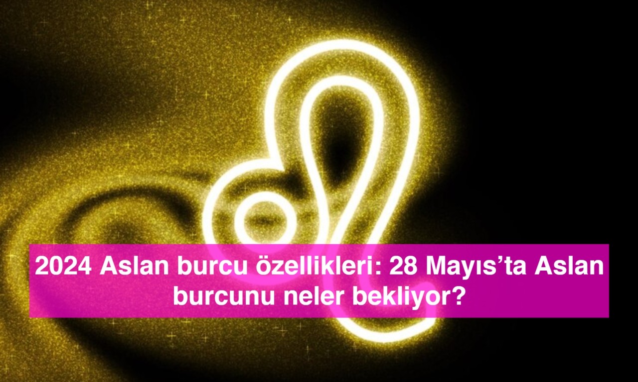 2024 Aslan burcu özellikleri: 28 Mayıs’ta Aslan burcunu neler bekliyor?