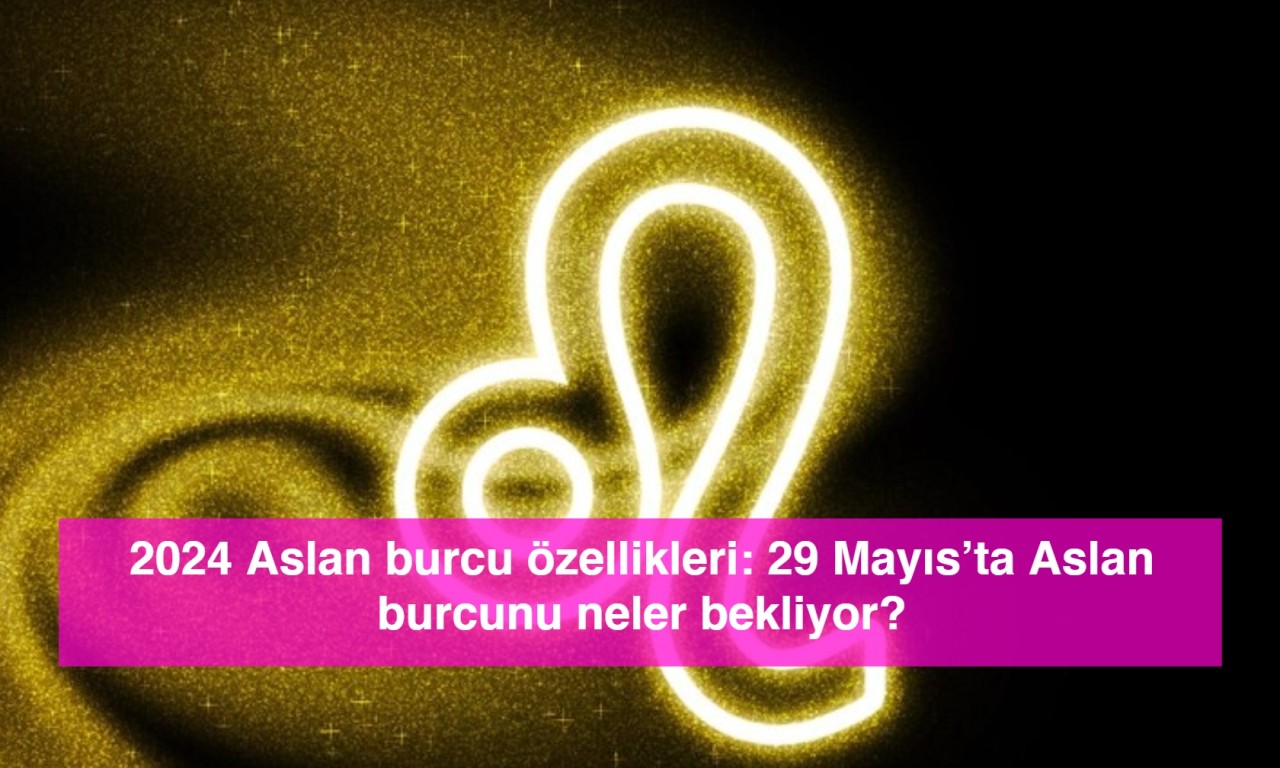 2024 Aslan burcu özellikleri: 29 Mayıs’ta Aslan burcunu neler bekliyor?