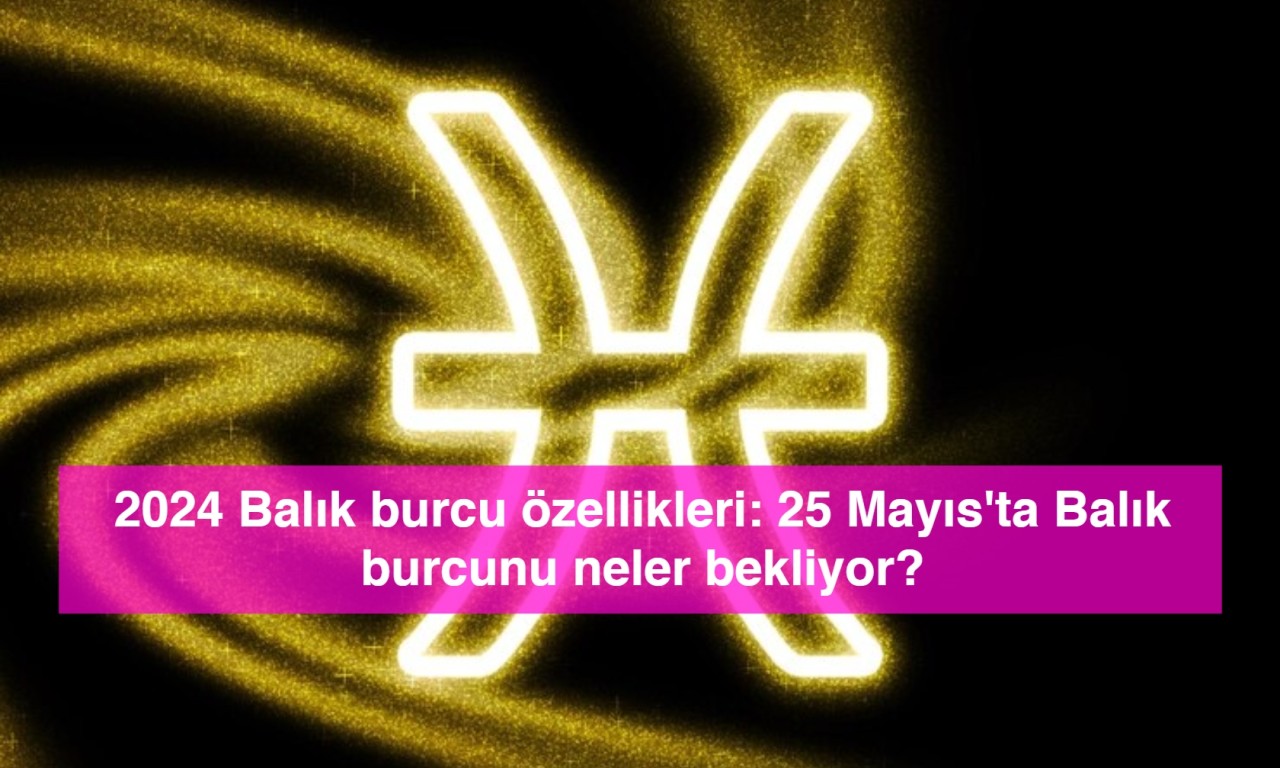 2024 Balık burcu özellikleri: 25 Mayıs'ta Balık burcunu neler bekliyor?