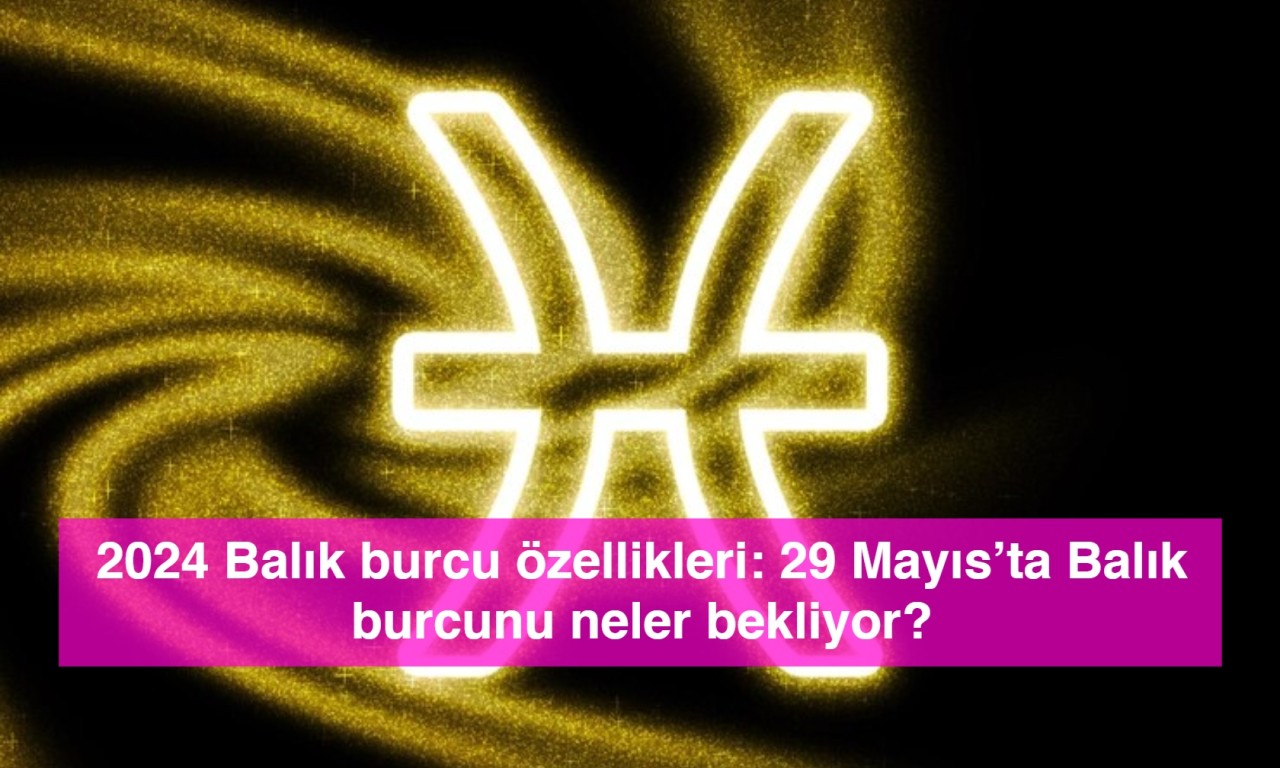 2024 Balık burcu özellikleri: 29 Mayıs’ta Balık burcunu neler bekliyor?