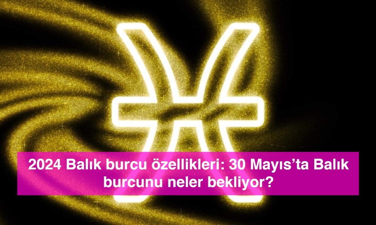 2024 Balık burcu özellikleri: 30 Mayıs’ta Balık burcunu neler bekliyor?