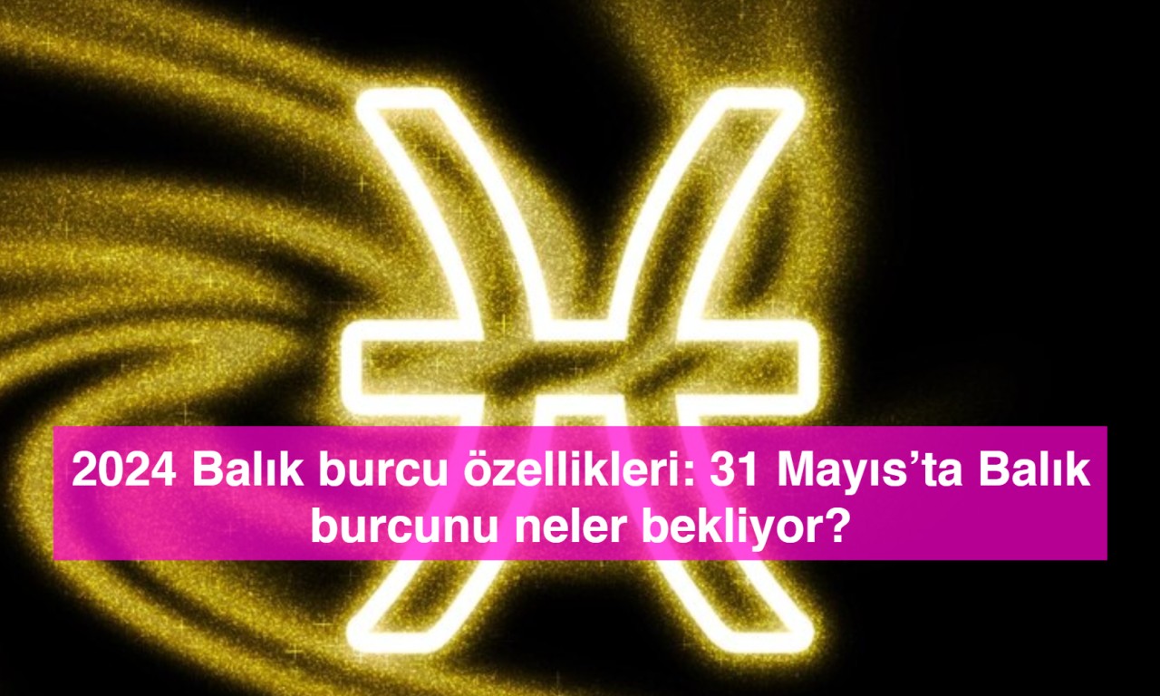 2024 Balık burcu özellikleri: 31 Mayıs’ta Balık burcunu neler bekliyor?