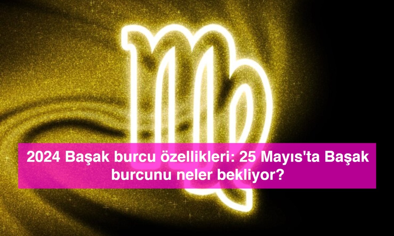 2024 Başak burcu özellikleri: 25 Mayıs'ta Başak burcunu neler bekliyor?