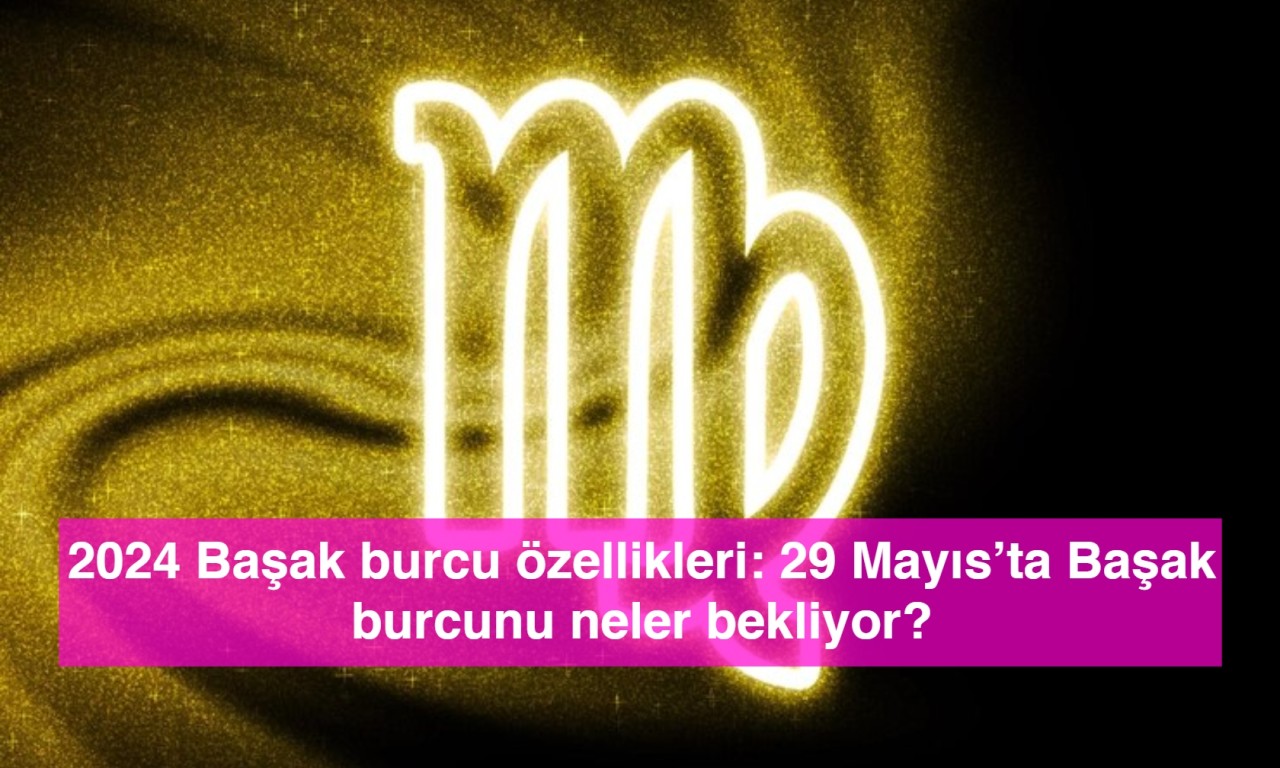 2024 Başak burcu özellikleri: 29 Mayıs’ta Başak burcunu neler bekliyor?