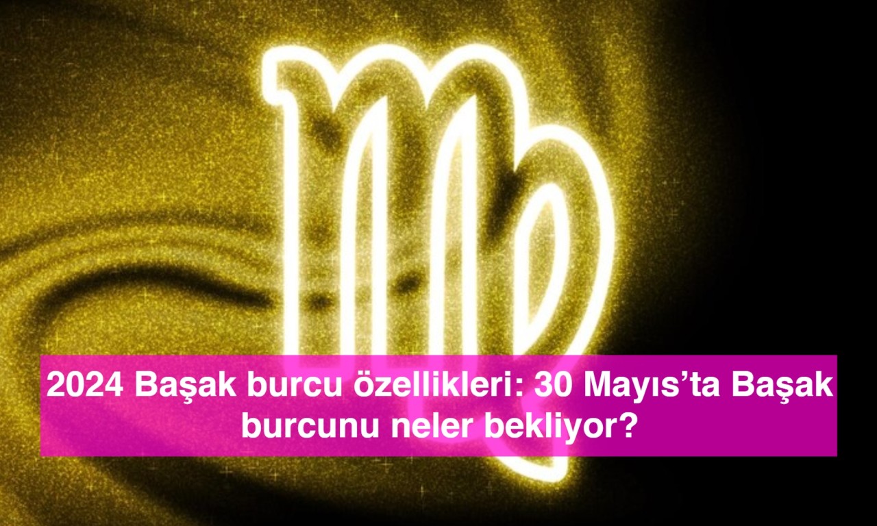 2024 Başak burcu özellikleri: 30 Mayıs’ta Başak burcunu neler bekliyor?