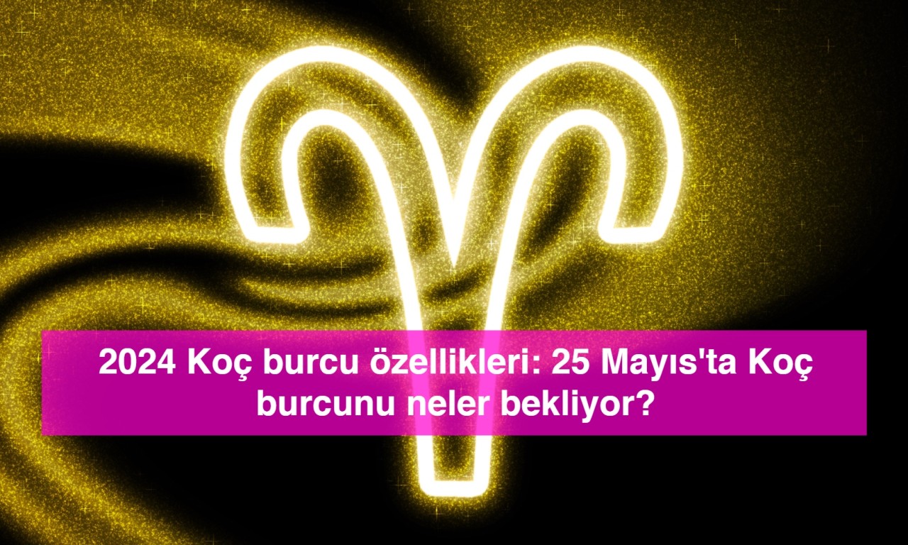 2024 Koç burcu özellikleri: 25 Mayıs'ta Koç burcunu neler bekliyor?