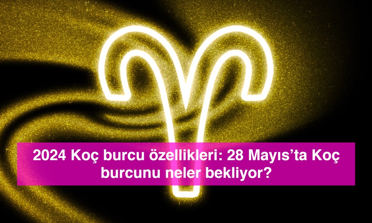 2024 Koç burcu özellikleri: 28 Mayıs’ta Koç burcunu neler bekliyor?