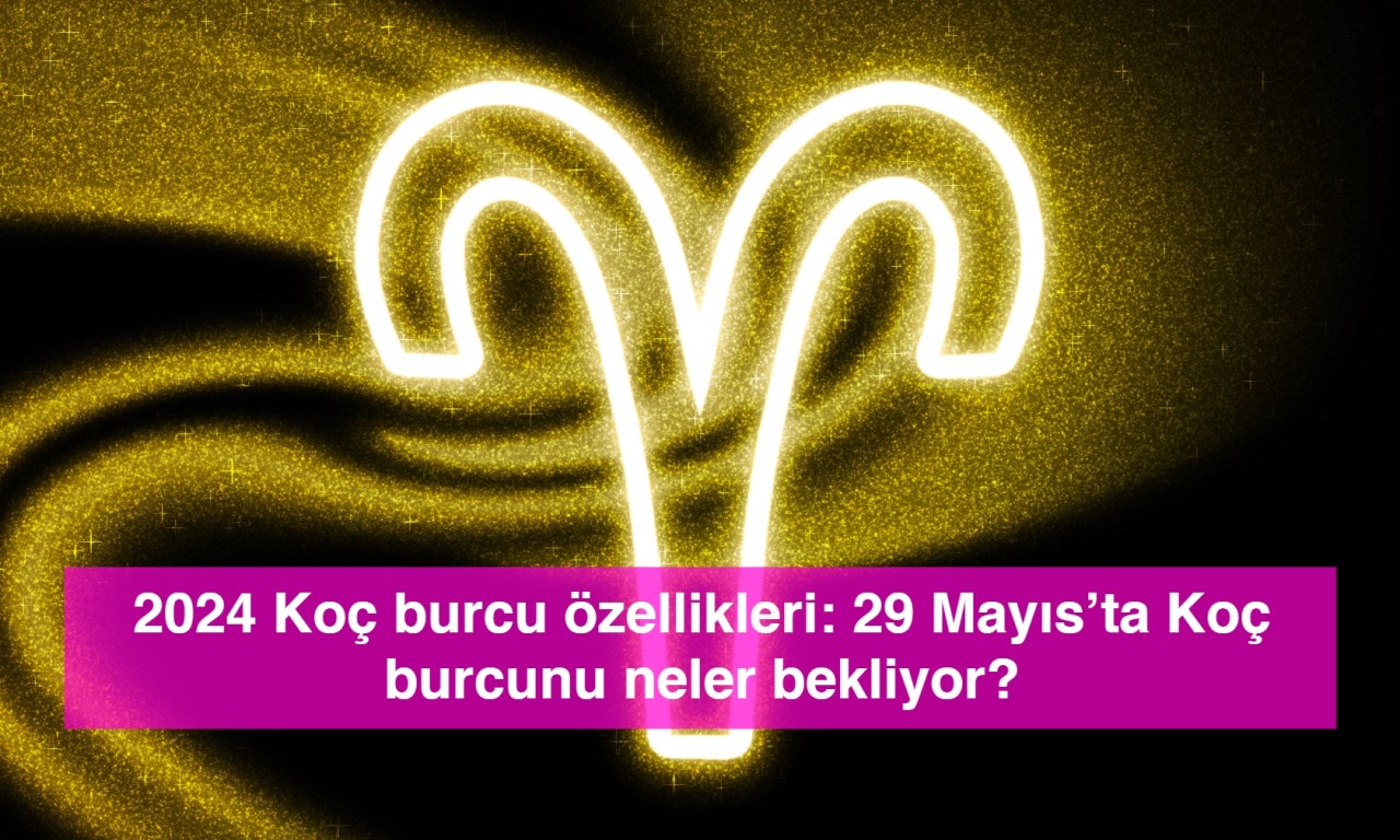 2024 Koç burcu özellikleri: 29 Mayıs’ta Koç burcunu neler bekliyor?