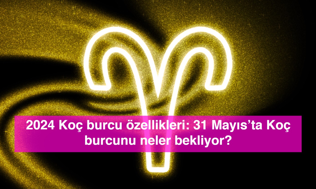 2024 Koç burcu özellikleri: 31 Mayıs’ta Koç burcunu neler bekliyor?