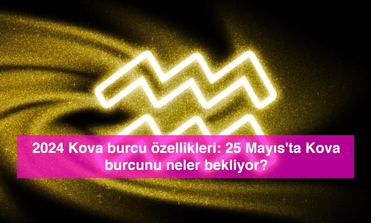 2024 Kova burcu özellikleri: 25 Mayıs'ta Kova burcunu neler bekliyor?