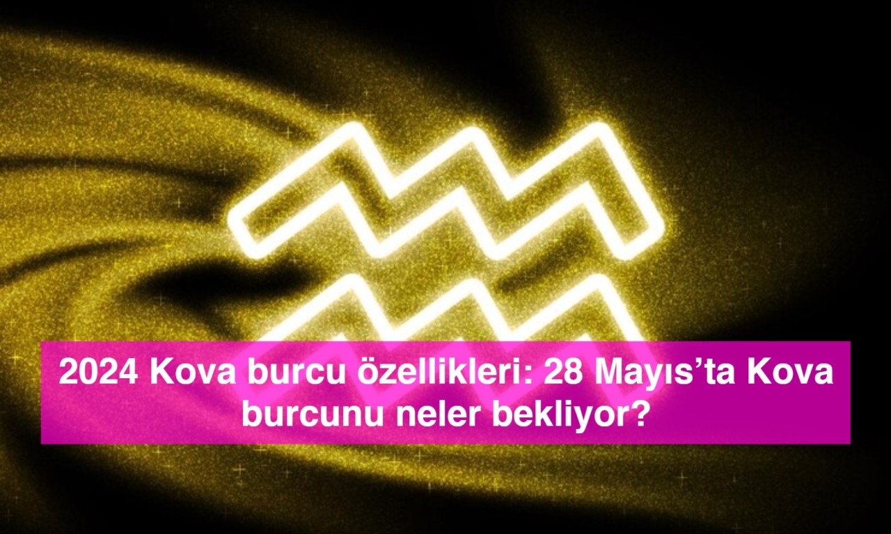 2024 Kova burcu özellikleri: 28 Mayıs’ta Kova burcunu neler bekliyor?