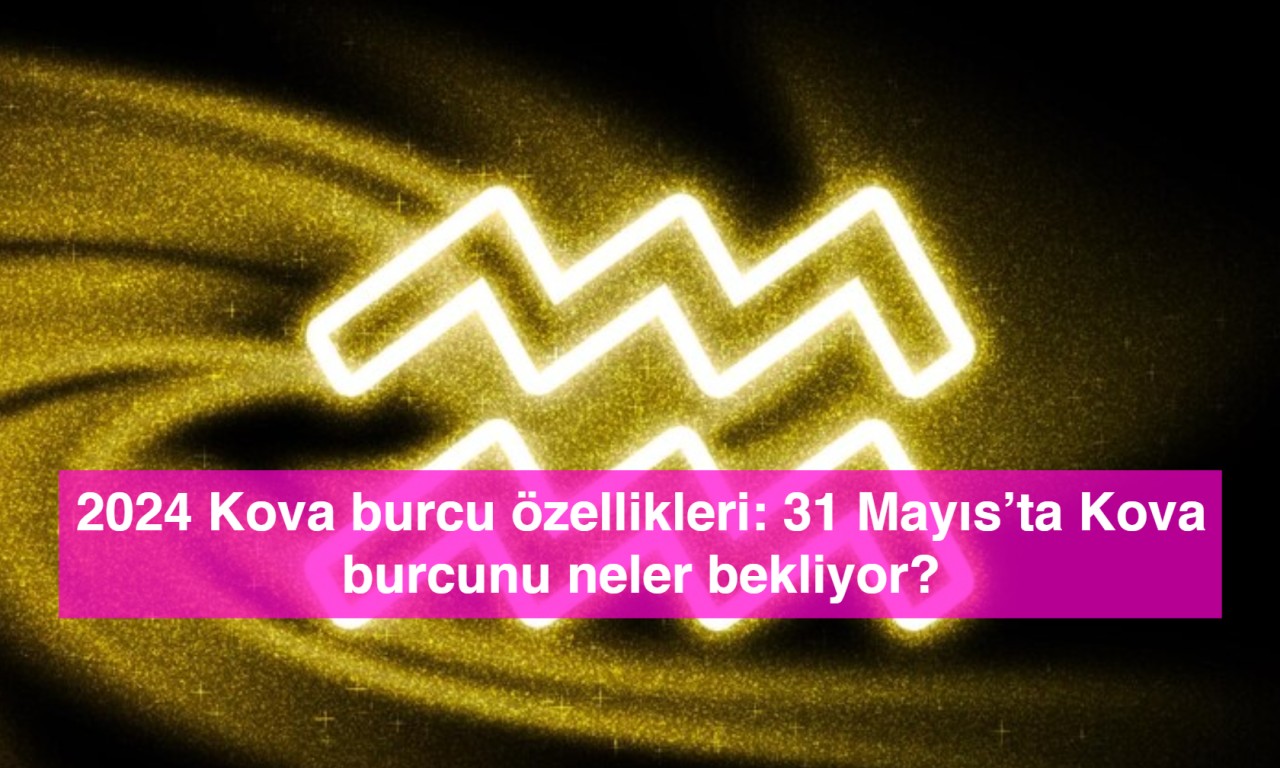 2024 Kova burcu özellikleri: 31 Mayıs’ta Kova burcunu neler bekliyor?