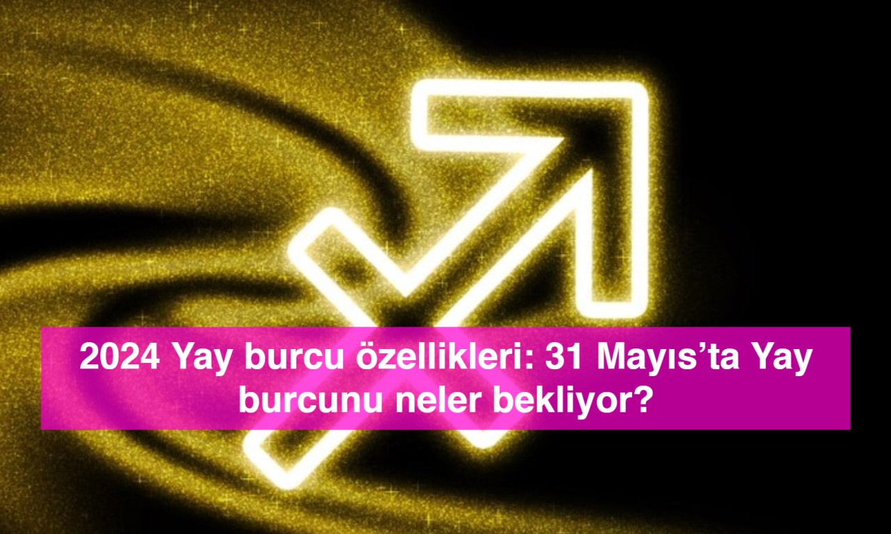 2024 Yay burcu özellikleri: 31 Mayıs’ta Yay burcunu neler bekliyor?