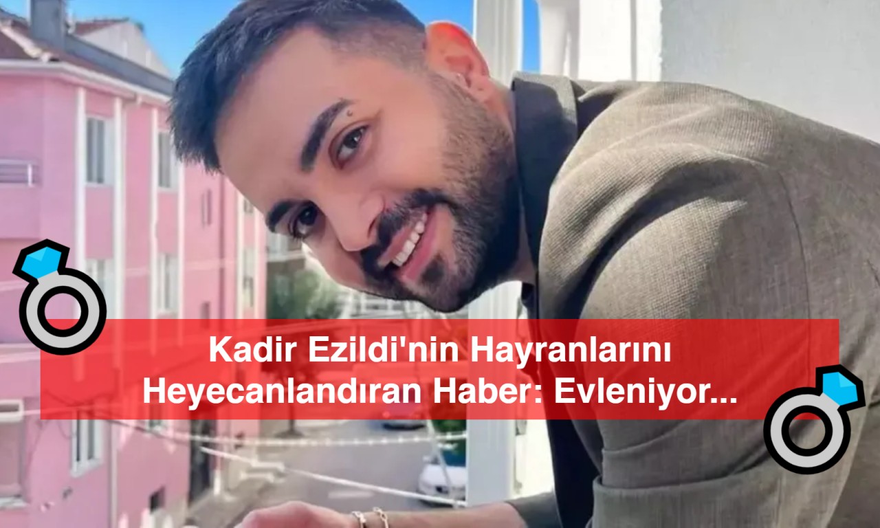 Kadir Ezildi'nin Hayranlarını Heyecanlandıran Haber: Evleniyor mu?