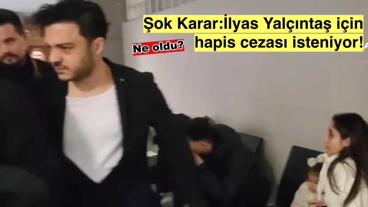 İlyas Yalçıntaş Hakkında Şok Gelişme: Hapis Talebi!