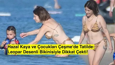 Hazal Kaya ve Çocukları Çeşme'de Tatilde: Leopar Desenli Bikinisiyle Dikkat Çekti!